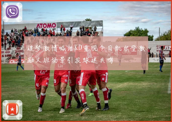 追梦激情喊话KD重现今日凯尔登激励文班场景引发球迷共鸣