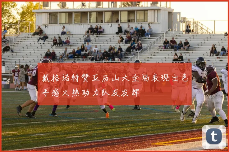 戴格诺特赞亚历山大全场表现出色手感火热助力队友发挥