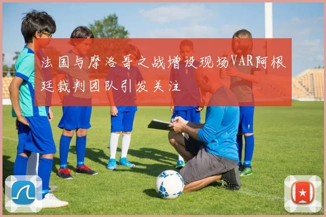 法国与摩洛哥之战增设现场VAR阿根廷裁判团队引发关注