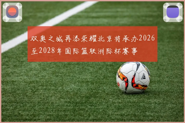 双奥之城再添荣耀北京将承办2026至2028年国际篮联洲际杯赛事