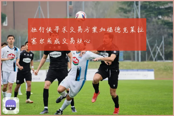 独行侠寻求交易方案加福德克莱拉塞尔或成交易核心