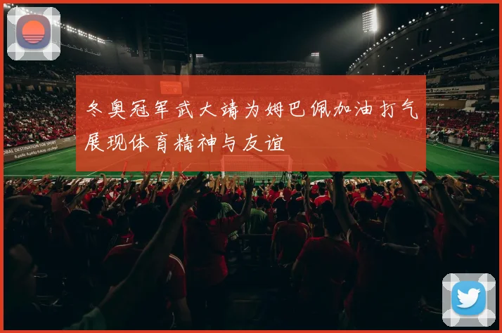 冬奥冠军武大靖为姆巴佩加油打气展现体育精神与友谊