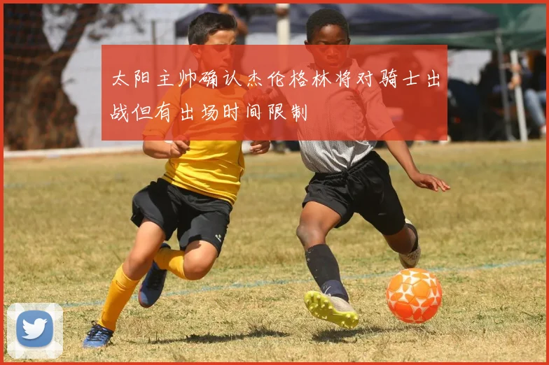 太阳主帅确认杰伦格林将对骑士出战但有出场时间限制