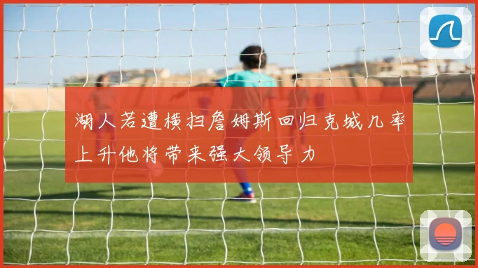 湖人若遭横扫詹姆斯回归克城几率上升他将带来强大领导力