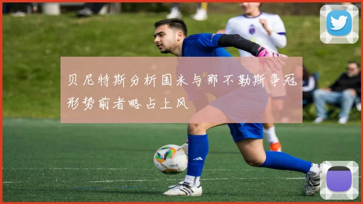 贝尼特斯分析国米与那不勒斯争冠形势前者略占上风