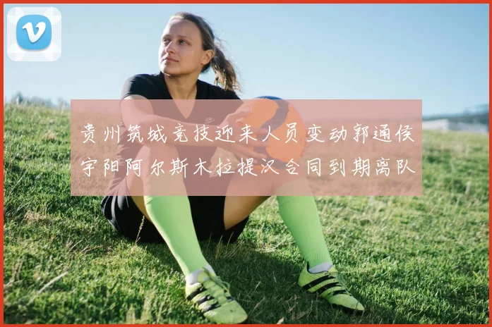 贵州筑城竞技迎来人员变动郭通侯宇阳阿尔斯木拉提汉合同到期离队