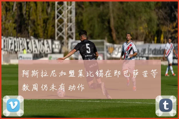 阿斯拉尼加盟莱比锡在即巴萨苦等数周仍未有动作