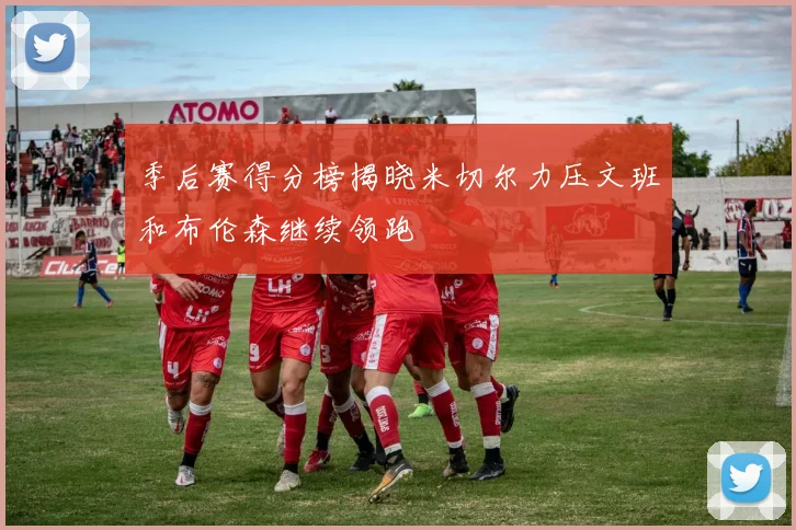 季后赛得分榜揭晓米切尔力压文班和布伦森继续领跑