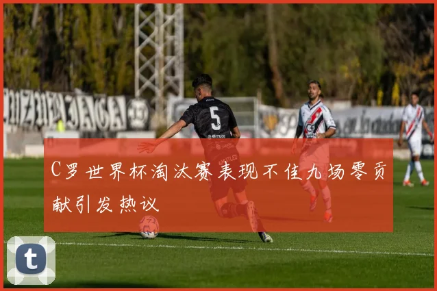 C罗世界杯淘汰赛表现不佳九场零贡献引发热议