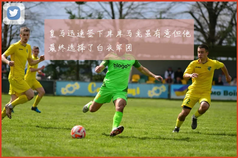皇马迅速签下库库马竞虽有意但他最终选择了白衣军团