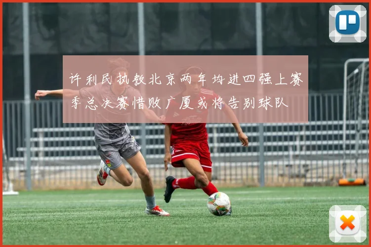 许利民执教北京两年均进四强上赛季总决赛惜败广厦或将告别球队
