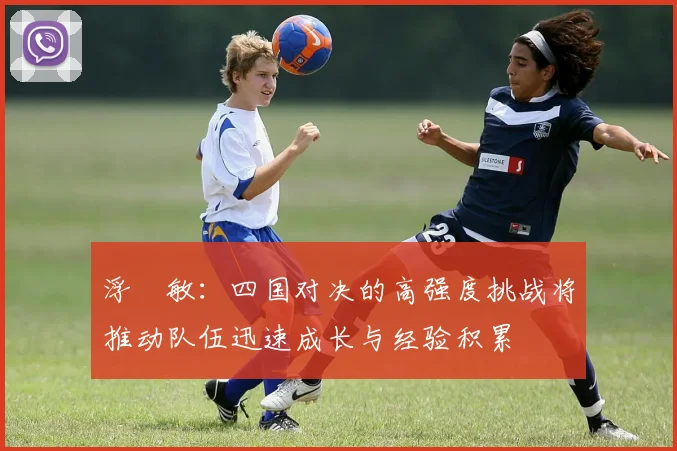 浮嶋敏：四国对决的高强度挑战将推动队伍迅速成长与经验积累