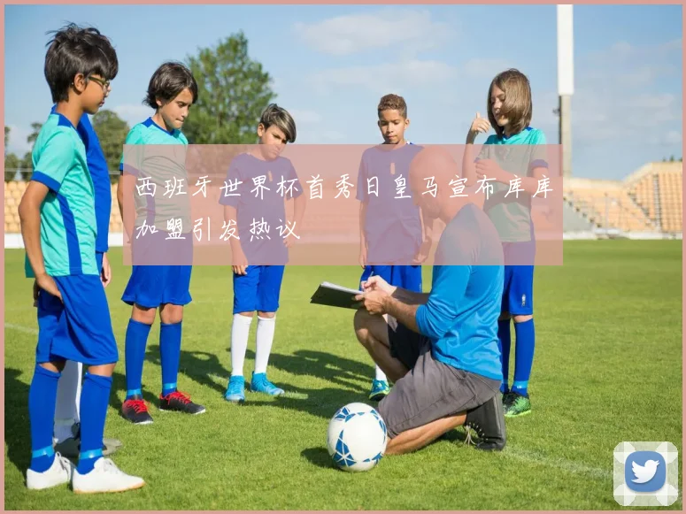 西班牙世界杯首秀日皇马宣布库库加盟引发热议
