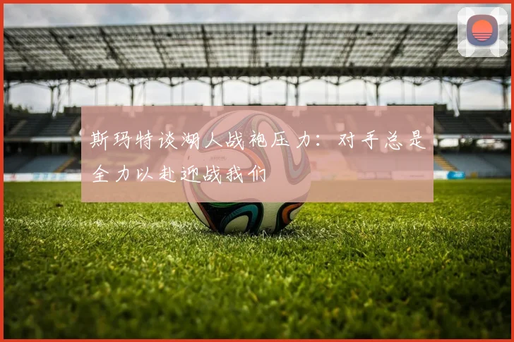 斯玛特谈湖人战袍压力：对手总是全力以赴迎战我们