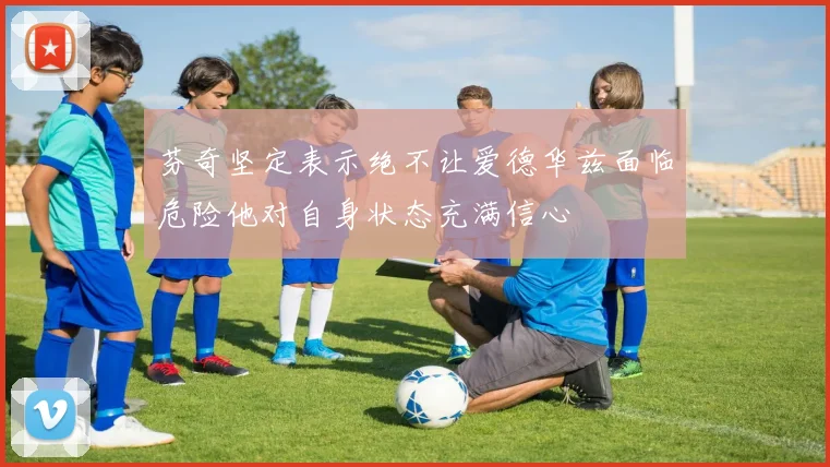 芬奇坚定表示绝不让爱德华兹面临危险他对自身状态充满信心