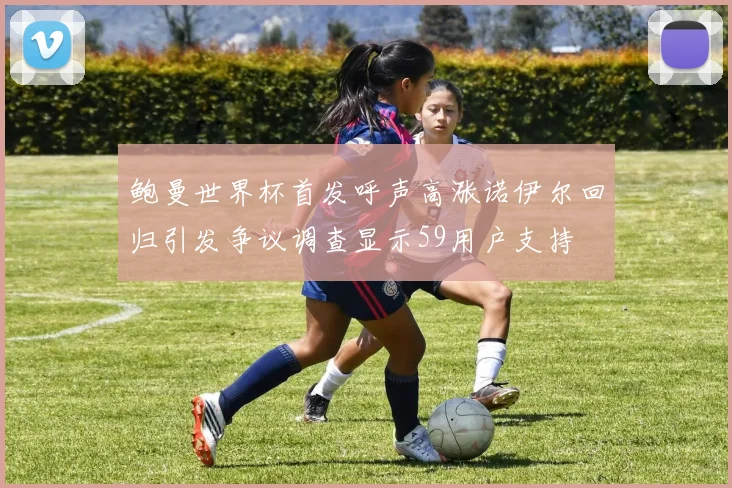 鲍曼世界杯首发呼声高涨诺伊尔回归引发争议调查显示59用户支持