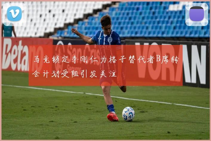 马竞锁定李刚仁为格子替代者B席转会计划受阻引发关注