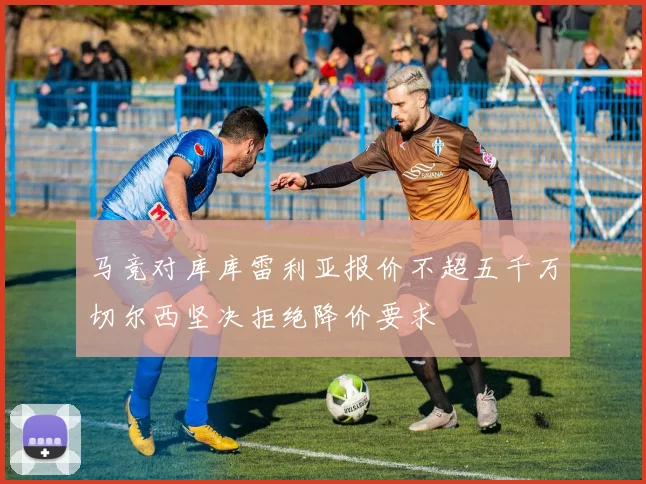 马竞对库库雷利亚报价不超五千万切尔西坚决拒绝降价要求