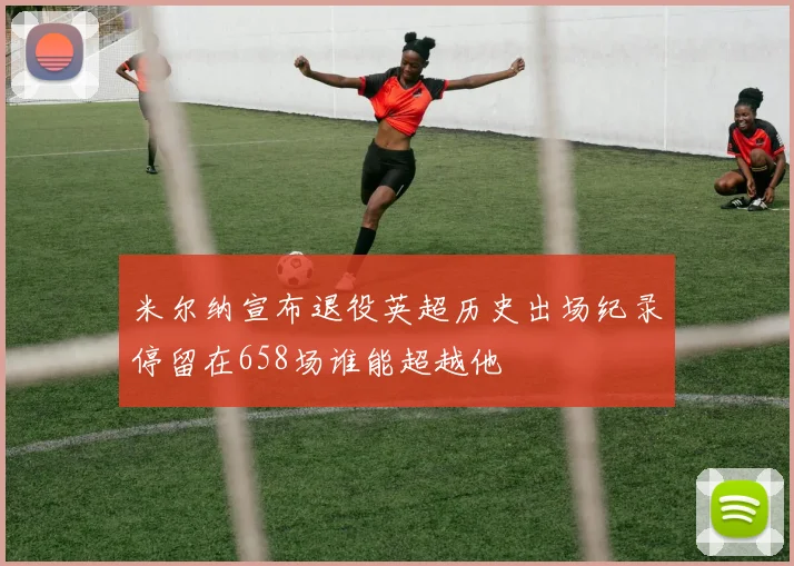 米尔纳宣布退役英超历史出场纪录停留在658场谁能超越他