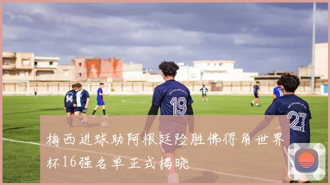 梅西进球助阿根廷险胜佛得角世界杯16强名单正式揭晓