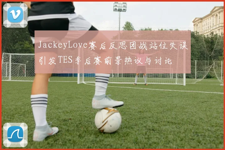 JackeyLove赛后反思团战站位失误引发TES季后赛前景热议与讨论
