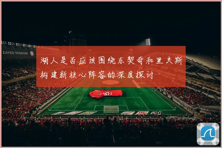 湖人是否应该围绕东契奇和里夫斯构建新核心阵容的深度探讨