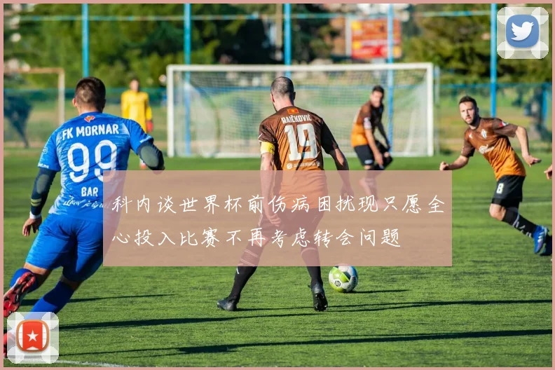 科内谈世界杯前伤病困扰现只愿全心投入比赛不再考虑转会问题