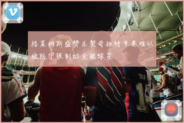 格莱姆斯盛赞东契奇独特节奏难以被防守限制的全能球星
