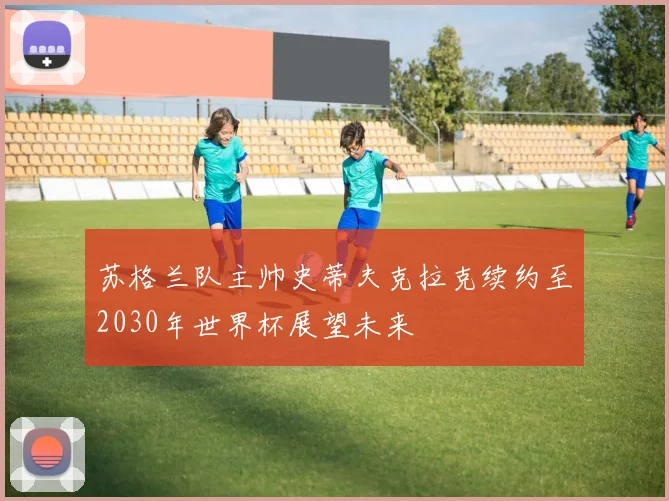苏格兰队主帅史蒂夫克拉克续约至2030年世界杯展望未来
