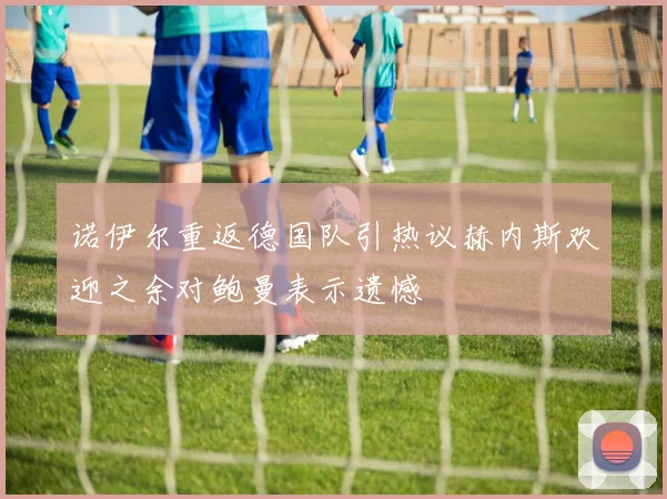 诺伊尔重返德国队引热议赫内斯欢迎之余对鲍曼表示遗憾