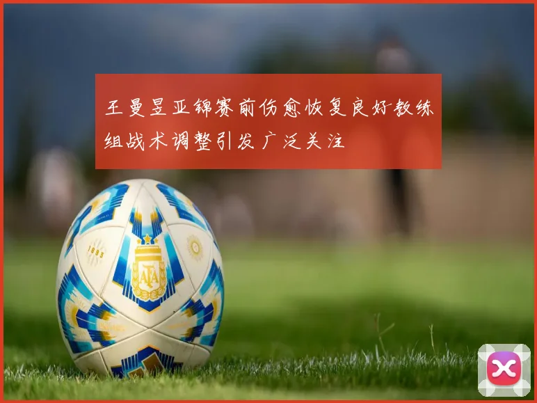 王曼昱亚锦赛前伤愈恢复良好教练组战术调整引发广泛关注