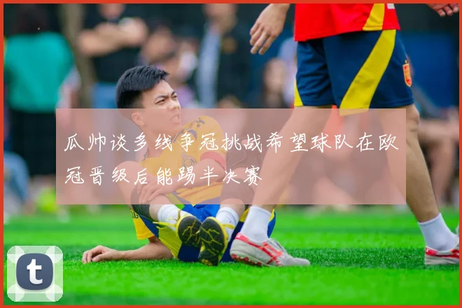 瓜帅谈多线争冠挑战希望球队在欧冠晋级后能踢半决赛