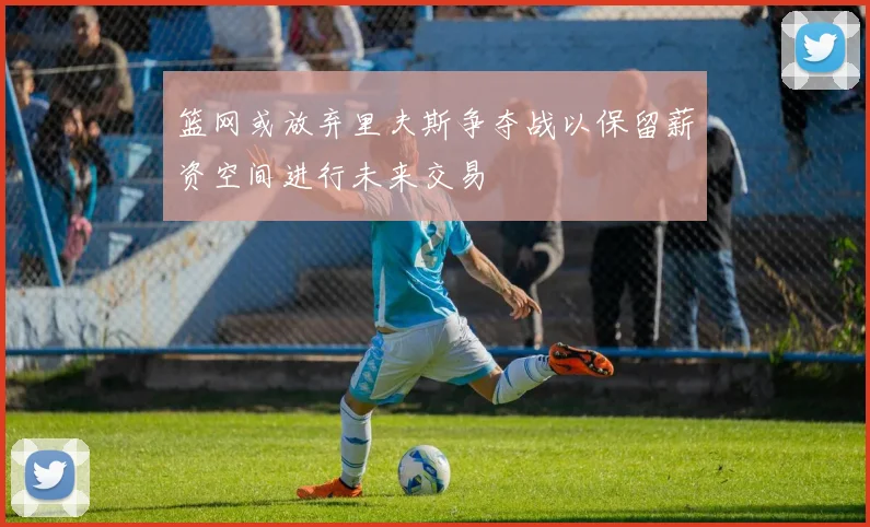 篮网或放弃里夫斯争夺战以保留薪资空间进行未来交易