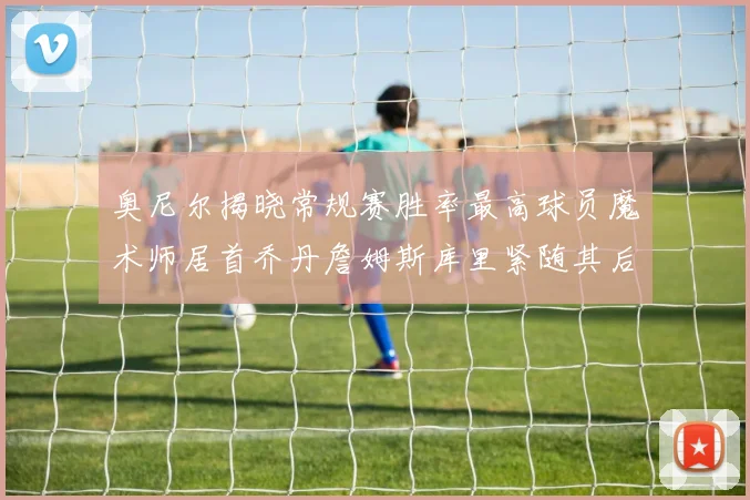 奥尼尔揭晓常规赛胜率最高球员魔术师居首乔丹詹姆斯库里紧随其后