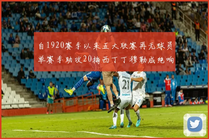 自1920赛季以来五大联赛再无球员单赛季助攻20梅西丁丁穆勒成绝响