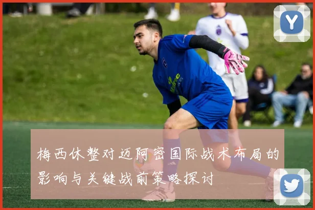 梅西休整对迈阿密国际战术布局的影响与关键战前策略探讨