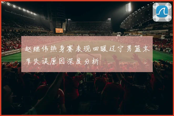 赵继伟热身赛表现回暖辽宁男篮末节失误原因深度分析
