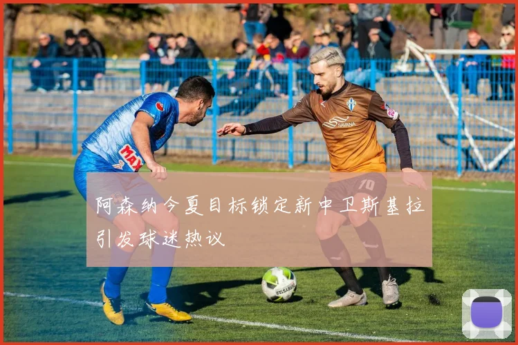 阿森纳今夏目标锁定新中卫斯基拉引发球迷热议